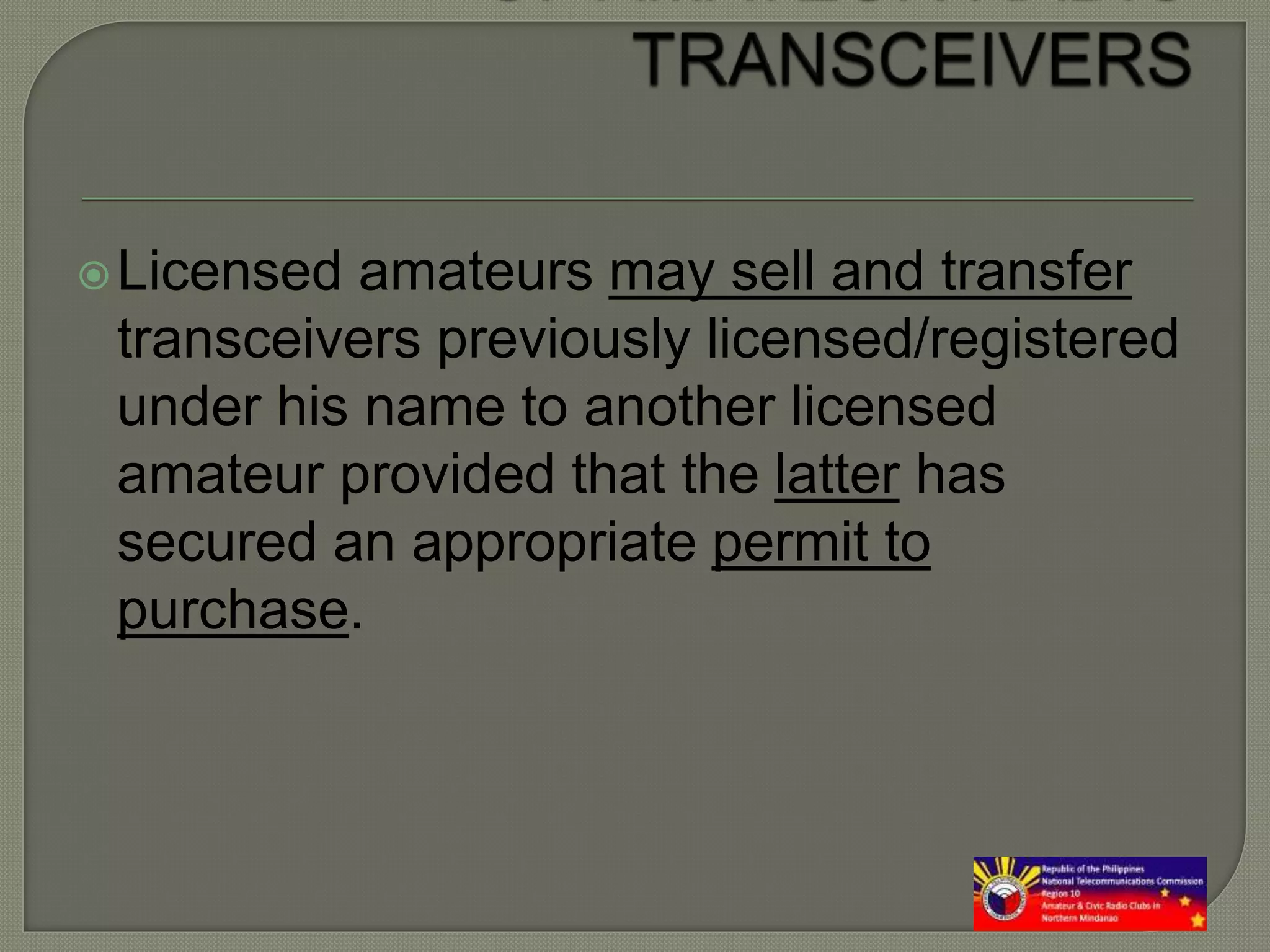 Licensed amateurs may sell and transfer
transceivers previously licensed/registered
under his name to another licensed
amateur provided that the latter has
secured an appropriate permit to
purchase.
 