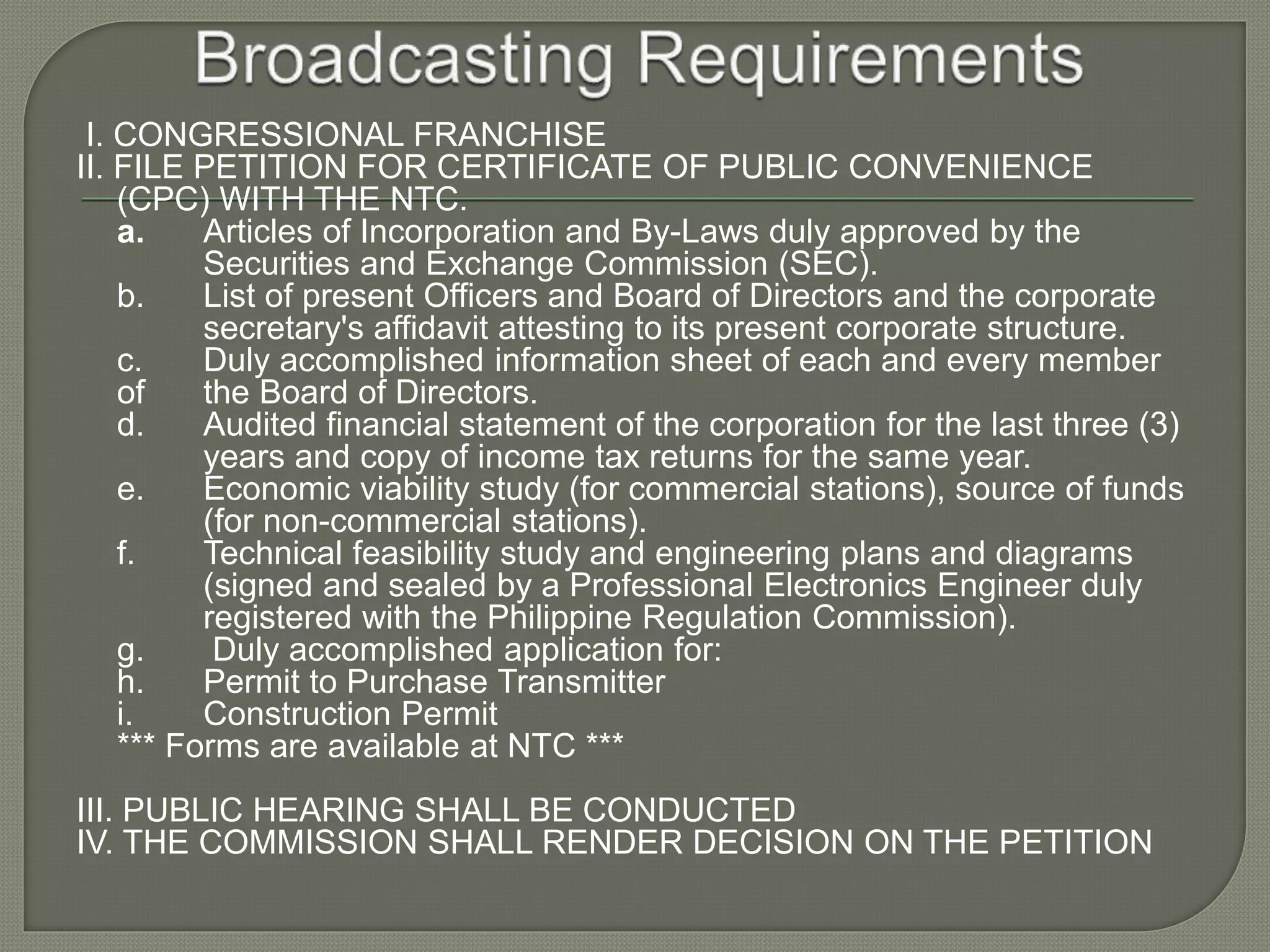 I. CONGRESSIONAL FRANCHISE
II. FILE PETITION FOR CERTIFICATE OF PUBLIC CONVENIENCE
(CPC) WITH THE NTC.
a. Articles of Incorporation and By-Laws duly approved by the
Securities and Exchange Commission (SEC).
b. List of present Officers and Board of Directors and the corporate
secretary's affidavit attesting to its present corporate structure.
c. Duly accomplished information sheet of each and every member
of the Board of Directors.
d. Audited financial statement of the corporation for the last three (3)
years and copy of income tax returns for the same year.
e. Economic viability study (for commercial stations), source of funds
(for non-commercial stations).
f. Technical feasibility study and engineering plans and diagrams
(signed and sealed by a Professional Electronics Engineer duly
registered with the Philippine Regulation Commission).
g. Duly accomplished application for:
h. Permit to Purchase Transmitter
i. Construction Permit
*** Forms are available at NTC ***
III. PUBLIC HEARING SHALL BE CONDUCTED
IV. THE COMMISSION SHALL RENDER DECISION ON THE PETITION
 