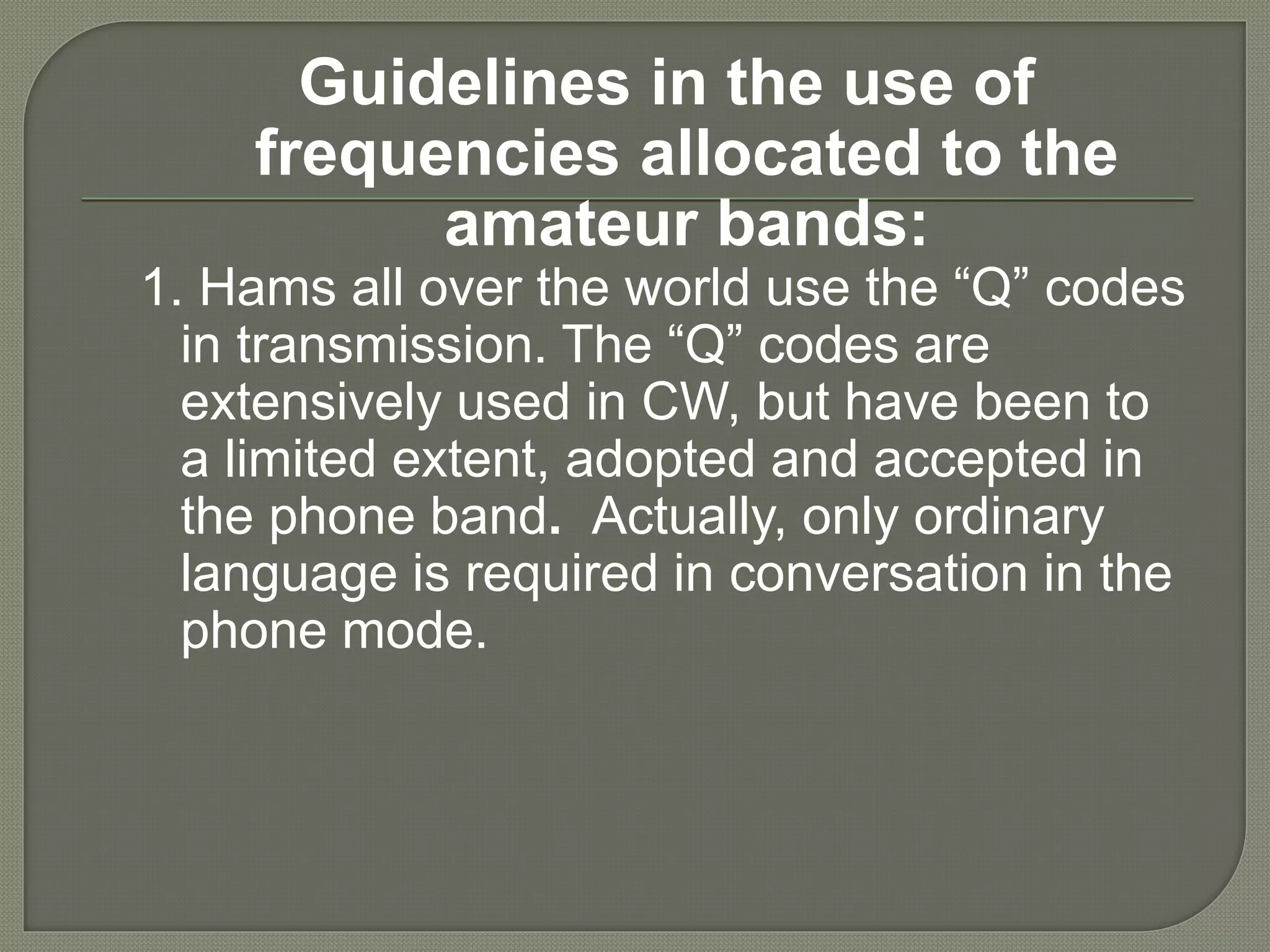 Guidelines in the use of
frequencies allocated to the
amateur bands:
1. Hams all over the world use the “Q” codes
in transmission. The “Q” codes are
extensively used in CW, but have been to
a limited extent, adopted and accepted in
the phone band. Actually, only ordinary
language is required in conversation in the
phone mode.
 