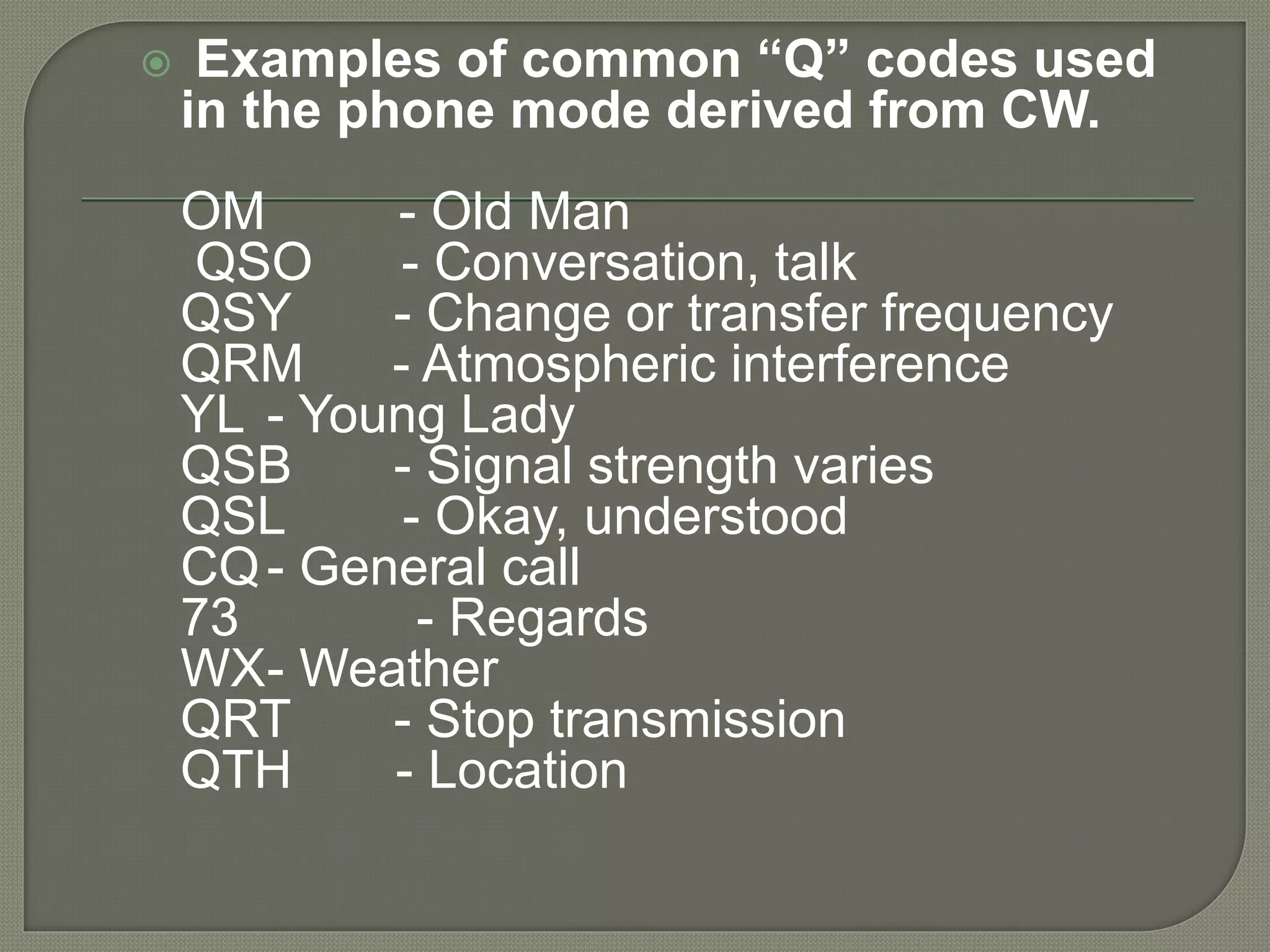  Examples of common “Q” codes used
in the phone mode derived from CW.
OM - Old Man
QSO - Conversation, talk
QSY - Change or transfer frequency
QRM - Atmospheric interference
YL - Young Lady
QSB - Signal strength varies
QSL - Okay, understood
CQ- General call
73 - Regards
WX- Weather
QRT - Stop transmission
QTH - Location
 