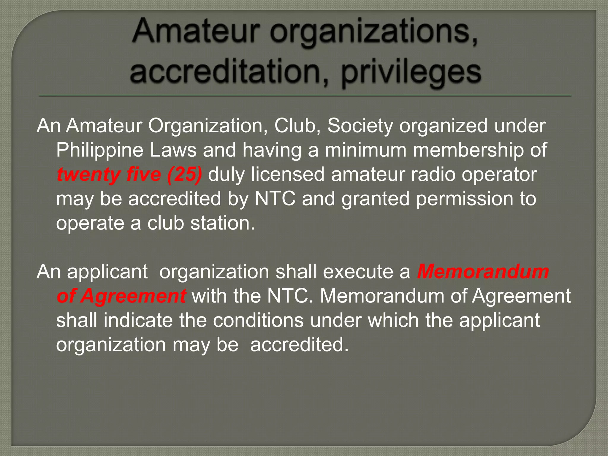 An Amateur Organization, Club, Society organized under
Philippine Laws and having a minimum membership of
twenty five (25) duly licensed amateur radio operator
may be accredited by NTC and granted permission to
operate a club station.
An applicant organization shall execute a Memorandum
of Agreement with the NTC. Memorandum of Agreement
shall indicate the conditions under which the applicant
organization may be accredited.
 