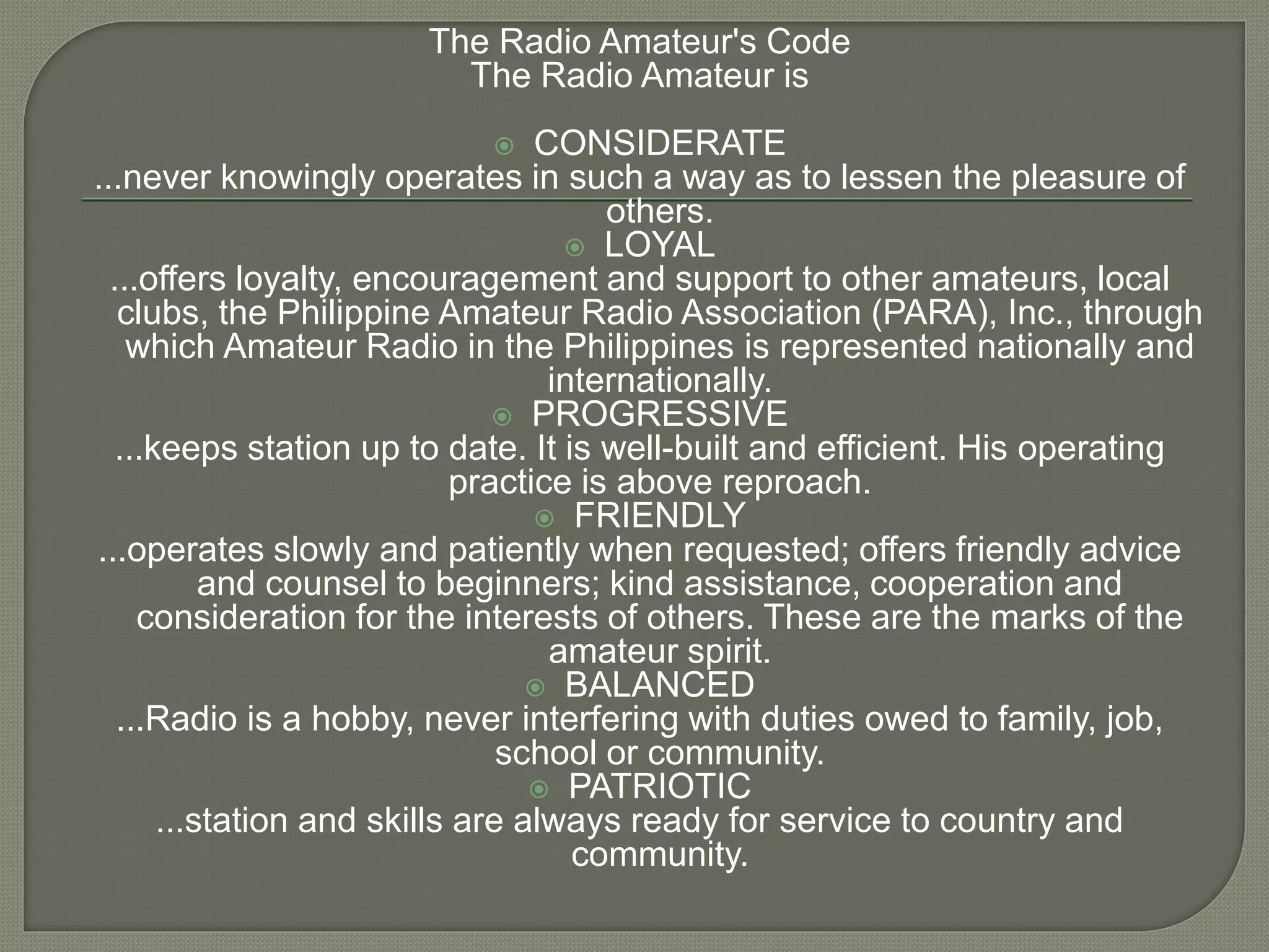 The Radio Amateur's Code
The Radio Amateur is
 CONSIDERATE
...never knowingly operates in such a way as to lessen the pleasure of
others.
 LOYAL
...offers loyalty, encouragement and support to other amateurs, local
clubs, the Philippine Amateur Radio Association (PARA), Inc., through
which Amateur Radio in the Philippines is represented nationally and
internationally.
 PROGRESSIVE
...keeps station up to date. It is well-built and efficient. His operating
practice is above reproach.
 FRIENDLY
...operates slowly and patiently when requested; offers friendly advice
and counsel to beginners; kind assistance, cooperation and
consideration for the interests of others. These are the marks of the
amateur spirit.
 BALANCED
...Radio is a hobby, never interfering with duties owed to family, job,
school or community.
 PATRIOTIC
...station and skills are always ready for service to country and
community.
 