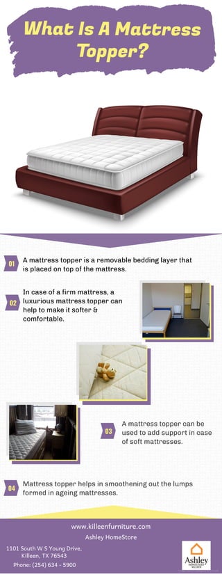 What Is A Mattress
Topper?
A mattress topper is a removable bedding layer that
is placed on top of the mattress.
In case of a firm mattress, a
luxurious mattress topper can
help to make it softer &
comfortable.
A mattress topper can be
used to add support in case
of soft mattresses.
Mattress topper helps in smoothening out the lumps
formed in ageing mattresses.
01
02
03
04
www.killeenfurniture.com
Ashley HomeStore
1101 South W S Young Drive,
Killeen, TX 76543
Phone: (254) 634 - 5900
Image Source: Designed by Freepik
 