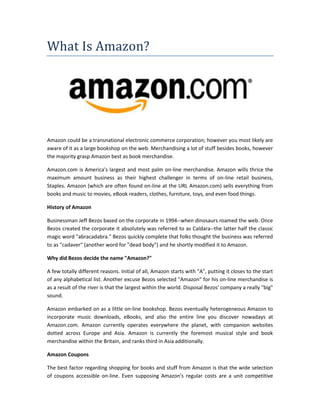 What Is Amazon?
Amazon could be a transnational electronic commerce corporation; however you most likely are
aware of it as a large bookshop on the web. Merchandising a lot of stuff besides books, however
the majority grasp Amazon best as book merchandise.
Amazon.com is America's largest and most palm on-line merchandise. Amazon wills thrice the
maximum amount business as their highest challenger in terms of on-line retail business,
Staples. Amazon (which are often found on-line at the URL Amazon.com) sells everything from
books and music to movies, eBook readers, clothes, furniture, toys, and even food things.
History of Amazon
Businessman Jeff Bezos based on the corporate in 1994--when dinosaurs roamed the web. Once
Bezos created the corporate it absolutely was referred to as Caldara--the latter half the classic
magic word "abracadabra." Bezos quickly complete that folks thought the business was referred
to as "cadaver" (another word for "dead body") and he shortly modified it to Amazon.
Why did Bezos decide the name "Amazon?"
A few totally different reasons. Initial of all, Amazon starts with "A", putting it closes to the start
of any alphabetical list. Another excuse Bezos selected "Amazon" for his on-line merchandise is
as a result of the river is that the largest within the world. Disposal Bezos' company a really "big"
sound.
Amazon embarked on as a little on-line bookshop. Bezos eventually heterogeneous Amazon to
incorporate music downloads, eBooks, and also the entire line you discover nowadays at
Amazon.com. Amazon currently operates everywhere the planet, with companion websites
dotted across Europe and Asia. Amazon is currently the foremost musical style and book
merchandise within the Britain, and ranks third in Asia additionally.
Amazon Coupons
The best factor regarding shopping for books and stuff from Amazon is that the wide selection
of coupons accessible on-line. Even supposing Amazon's regular costs are a unit competitive
 