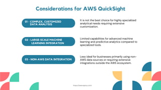 01 - COMPLEX, CUSTOMIZED
DATA ANALYSIS
02 - LARGE-SCALE MACHINE
LEARNING INTEGRATION
03 - NON-AWS DATA INTEGRATION
It is not the best choice for highly specialized
analytical needs requiring extensive
customization.
Limited capabilities for advanced machine
learning and predictive analytics compared to
specialized tools.
Less ideal for businesses primarily using non-
AWS data sources or requiring extensive
integrations outside the AWS ecosystem.
Considerations for AWS QuickSight
https://www.aptuz.com/
 