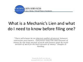 What is a Mechanic’s Lien and what
do I need to know before filing one?
“There will always be an inherent conflict of interest between
contractors and owners. Contractors want the most amount of
money for the least amount of work and Owners want the most
amount of work for the least amount of money.” Douglas D.
Harding.
PACIFIC LIEN SERVICES
Construction Liens, Claims, Virtual Project Assistants
Prepared by Pacific Lien Services -
www.pacificlien.com - 916-380-9340
 
