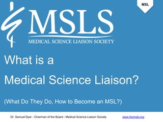 MSL 
What is a 
Medical Science Liaison? 
(What Do They Do, How to Become an MSL?) 
Dr. Samuel Dyer - Chairman of the Board - Medical Science Liaison Society www.themsls.org 
 