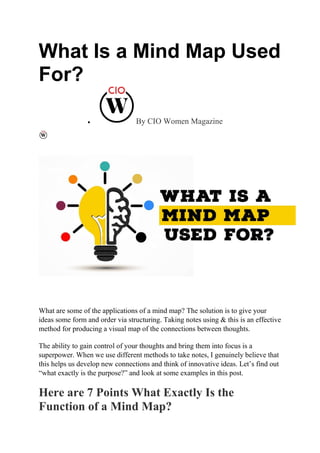 What Is a Mind Map Used
For?
 By CIO Women Magazine
What are some of the applications of a mind map? The solution is to give your
ideas some form and order via structuring. Taking notes using & this is an effective
method for producing a visual map of the connections between thoughts.
The ability to gain control of your thoughts and bring them into focus is a
superpower. When we use different methods to take notes, I genuinely believe that
this helps us develop new connections and think of innovative ideas. Let’s find out
“what exactly is the purpose?” and look at some examples in this post.
Here are 7 Points What Exactly Is the
Function of a Mind Map?
 