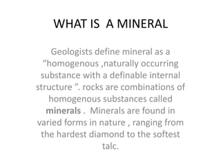 WHAT IS A MINERAL
Geologists define mineral as a
“homogenous ,naturally occurring
substance with a definable internal
structure ”. rocks are combinations of
homogenous substances called
minerals . Minerals are found in
varied forms in nature , ranging from
the hardest diamond to the softest
talc.
 