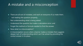 A mistake and a misconception
 There are all sort of mistakes, and each an everyone of us make them.
o not reading the question properly;
o Not understanding what is being asked;
o Understand the question but make a calculation error; and
o Forget the method or formula needed to find the answer.
 Now what is a misconception?
o A misconception occurs when a learner makes a mistake that suggests
deeper lack of understanding which can’t be solved by providing the
correct answer in its place.
 