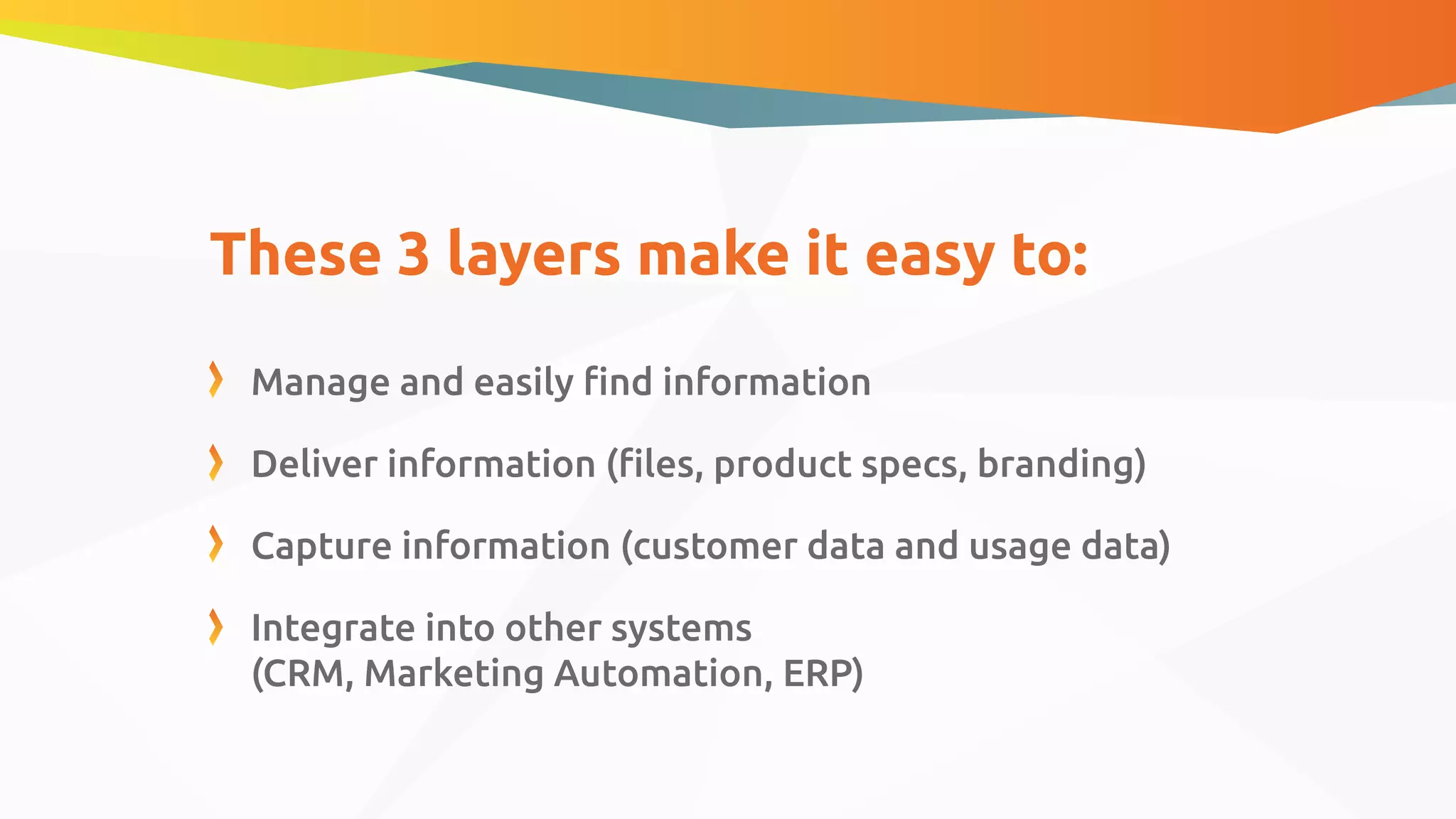 These 3 layers make it easy to:
Manage and easily ﬁnd information
Deliver information (ﬁles, product specs, branding)
Capture information (customer data and usage data)
Integrate into other systems
(CRM, Marketing Automation, ERP)
 