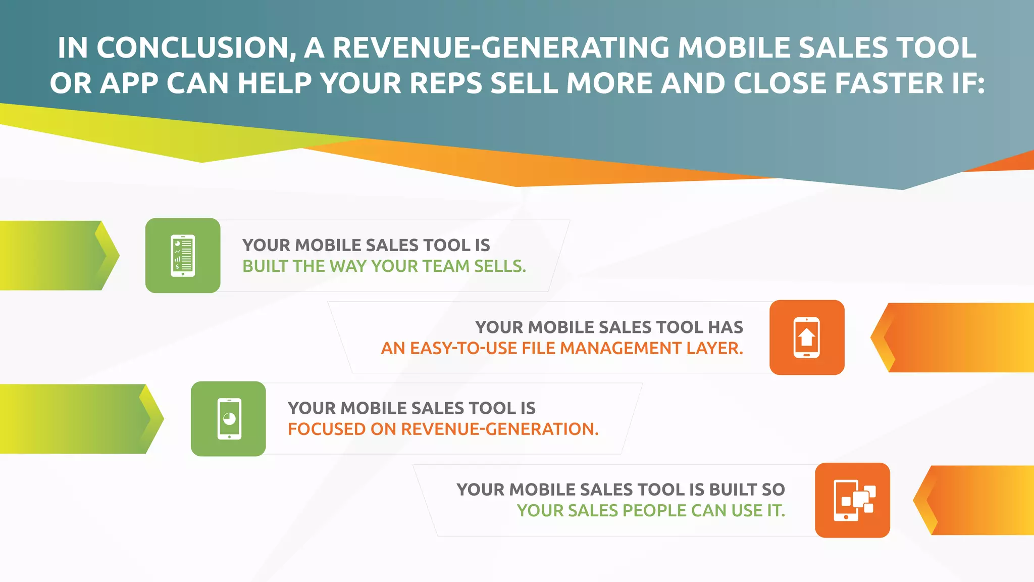 YOUR MOBILE SALES TOOL IS
FOCUSED ON REVENUE-GENERATION.
YOUR MOBILE SALES TOOL IS
BUILT THE WAY YOUR TEAM SELLS.
YOUR MOBILE SALES TOOL HAS
AN EASY-TO-USE FILE MANAGEMENT LAYER.
YOUR MOBILE SALES TOOL IS BUILT SO
YOUR SALES PEOPLE CAN USE IT.
IN CONCLUSION, A REVENUE-GENERATING MOBILE SALES TOOL
OR APP CAN HELP YOUR REPS SELL MORE AND CLOSE FASTER IF:
 
