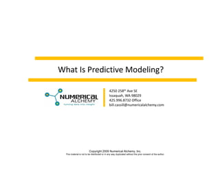 What Is Predictive Modeling?

                                               4250 258th Ave SE
                                               Issaquah, WA 98029
                                               425.996.8732 Office
                                               bill.cassill@numericalalchemy.com




                          Copyright 2009 Numerical Alchemy, Inc.
  This material is not to be distributed or in any way duplicated without the prior consent of the author.
 