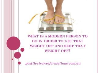 WHAT IS A MODERN PERSON TO
   DO IN ORDER TO GET THAT
  WEIGHT OFF AND KEEP THAT
         WEIGHT OFF?


positivetranceformations.com.au
 