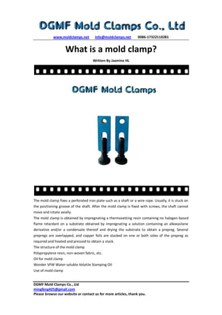 www.moldclamps.net info@moldclamps.net 0086-17322110281
DGMF Mold Clamps Co., Ltd
mingfeng425@gmail.com
Please browse our website or contact us for more articles, thank you.
What is a mold clamp?
Written By Jasmine HL
The mold clamp fixes a perforated iron plate such as a shaft or a wire rope. Usually, it is stuck on
the positioning groove of the shaft. After the mold clamp is fixed with screws, the shaft cannot
move and rotate axially.
The mold clamp is obtained by impregnating a thermosetting resin containing no halogen-based
flame retardant on a substrate obtained by impregnating a solution containing an alkoxysilane
derivative and/or a condensate thereof and drying the substrate to obtain a prepreg. Several
prepregs are overlapped, and copper foils are stacked on one or both sides of the prepreg as
required and heated and pressed to obtain a stack.
The structure of the mold clamp
Polypropylene resin, non-woven fabric, etc.
Oil for mold clamp
Wonder VFW Water-soluble Volatile Stamping Oil
Use of mold clamp
 