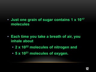 • Just one grain of sugar contains 1 x 10 17
  molecules


• Each time you take a breath of air, you
  inhale about
  • 2 x 1022 molecules of nitrogen and
  • 5 x 1021 molecules of oxygen.



                                               12
 