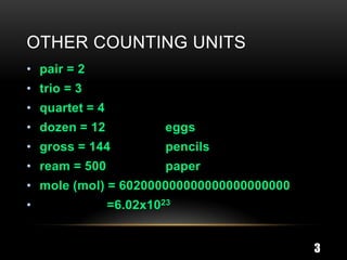 OTHER COUNTING UNITS
• pair = 2
• trio = 3
• quartet = 4
• dozen = 12             eggs
• gross = 144            pencils
• ream = 500             paper
• mole (mol) = 602000000000000000000000
•               =6.02x1023


                                          3
 