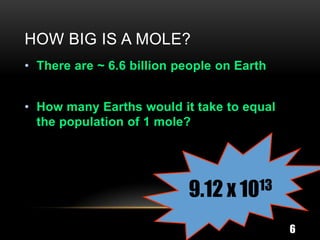 HOW BIG IS A MOLE?
• There are ~ 6.6 billion people on Earth


• How many Earths would it take to equal
  the population of 1 mole?




                           9.12 x 1013
                                            6
 