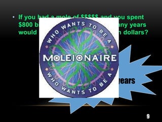 • If you had a mole of $$$$$ and you spent
  $800 billion dollars a day how many years
  would it take to spend a MOLEion dollars?




                 2,060,000,000 years



                                          9
 