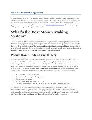 What is a Money Making System?
When it comes to money making systems there seems to be a bunch of confusion. Not only do we have to deal
with the scam artists but we have to brace ourselves against all the hype in the marketplace. Hi my name’s Eric
and I've been researching different money making methods for quite a while. These money making
systems can range from crummy little scams online to reasonably priced franchises all the way up to huge
publicly traded companies like Apple and Microsoft.
What's the Best Money Making
System?
Now to be fair some of these systems you find online are outright scams that take peoples hard earned cash but
others are totally legitimate money making opportunities. I know there are some people out there that would
disagree with me but I think one of the easiest and most legitimate money making systems to date is
actually network marketing. I’m going to be using the network marketing module as our money making system
because it’s been around for over 100 years and it’s a proven system.
People Don't Understand MLM's
One of the biggest problems with network marketing is simply just a misunderstanding. What do I mean by
misunderstanding? Well what I mean is that network marketing is NOT what it seems. You see it turns
out that the products in network marketing aren't Really the true products. Believe it or not the job of an mlm
distributors is not to sling vitamins, sell services, or even to get people into the business! Sounds confusing
right? How can you make any money if it’s not your job to sell product and get people signed up? Let me
see if I can clarify with a list of a few things that Do NOT matter when it comes to network marketing.
 My product (or service) is Cheaper
 Our vitamins have a higher absorption rate
 Our product as a patent
 My product is better and faster than yours
 Our juice has super berries from the Muka Mucho tree in the Zambizi forest. Lol.
The reason these things aren't important is because your business is marketing not selling. Still
don’tunderstand? Here’s a quick scenario. Let’s say I just dropped off a truck load of super-duper ultra-soft
facial cream, but you don’t have a clue as to how to market it. Do you think you’ll make any money? Probably
not. You see the money isn't in the product it’s knowing HOW to market the product.
 