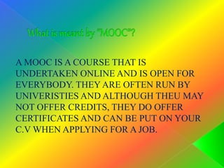 A MOOC IS A COURSE THAT IS
UNDERTAKEN ONLINE AND IS OPEN FOR
EVERYBODY. THEY ARE OFTEN RUN BY
UNIVERISTIES AND ALTHOUGH THEU MAY
NOT OFFER CREDITS, THEY DO OFFER
CERTIFICATES AND CAN BE PUT ON YOUR
C.V WHEN APPLYING FOR A JOB.
 