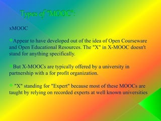 xMOOC
Appear to have developed out of the idea of Open Courseware
and Open Educational Resources. The "X" in X-MOOC doesn't
stand for anything specifically.
But X-MOOCs are typically offered by a university in
partnership with a for profit organization.
 "X" standing for "Expert" because most of these MOOCs are
taught by relying on recorded experts at well known universities
 
