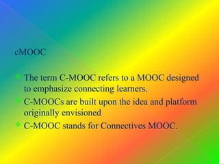 cMOOC
 The term C-MOOC refers to a MOOC designed
to emphasize connecting learners.
 C-MOOCs are built upon the idea and platform
originally envisioned
 C-MOOC stands for Connectives MOOC.
 