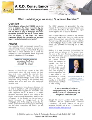 What is a Mortgage Insurance Guarantee Premium?
Question
We are buying a house for £145,000, but do not     The MIGP provides no protection for you.
have a deposit. We have been told by our           Indeed, if the insurance company has to pay
bank that they will provide a 100% mortgage,       your lender, they have the right to take legal
but we have to pay a mortgage insurance            action against you to recover their loss.
guarantee premium (MIGP) of £4,350, which
can be added to our loan. This seems               Unfortunately, like most insurance, you receive
expensive. What is the money for, do we need       no refund if your lender does not claim on the
to pay it and what does it cover us for?           policy. The premium can either be added to
                                                   the loan or paid in cash (most people add this
                                                   to the mortgage - if you had the cash in the first
Answer                                             place, you wouldn't be looking for a 100%
The market for 100% mortgages is limited. There    loan).
are a lot fewer lenders for you to choose from.
Lenders look for a degree of comfort. They feel    Adding it to your mortgage does mean that
that there is more chance of a client not          you will also pay interest on the amount over
keeping up loan repayments when they have          the term of the loan. The interest payment on
either no deposit or a small deposit.              your MIGP will cost you an additional £260 in
                                                   the first year (based
        A MIGP is a single-premium                 on current interest
           insurance policy that                   rates). The only way to
            protects the lender.                   escape the fee is
                                                   either to obtain a
                                                   deposit large enough
                                                   to avoid the charge
Lenders got their fingers burned in the 1980s      (the vast majority of
when house prices fell and people lost their       lenders impose no fee
jobs and were unable to maintain their             if you have a 10%
mortgage payments. Those lenders that              deposit) or to choose      Andrew R Dawkins ACII,
provided high-percentage loans found that          one of the small              Chartered Insurer
they were losing money as the property they        handful of lenders that    (Independent Financial
owned was worth less than the mortgage             do not impose a MIGP             Consultant)
secured on it.                                     at 100% lending.

As a consequence, some lenders decided not
to lend to customers with small deposits, and             To ask a question about your
those lenders that stayed in the market for 100%        mortgage or any of your financial
loans imposed MIGPs. A MIGP is a single-                needs, call A.R.D. Consultancy on
premium insurance policy that protects the                  freephone 0800 028 4258
lender. It provides the lender with an important
safeguard - if the lender has to repossess a
home because of non-payment of the                 Brought to you by Andrew R Dawkins ACII,
mortgage, and if the property is sold by the       Chartered Insurer (Independent Financial
lender for less than the mortgage outstanding,     Consultant). For more advice on all your
the insurance company will make up the             financial matters visit A.R.D. Consultancy at
difference.                                        www.ardconsultancy.co.uk.


           A.R.D Consultancy. Suite 8, Callendar Business Park, Falkirk. FK1 1XR
                               Freephone 0800 028 4258
 