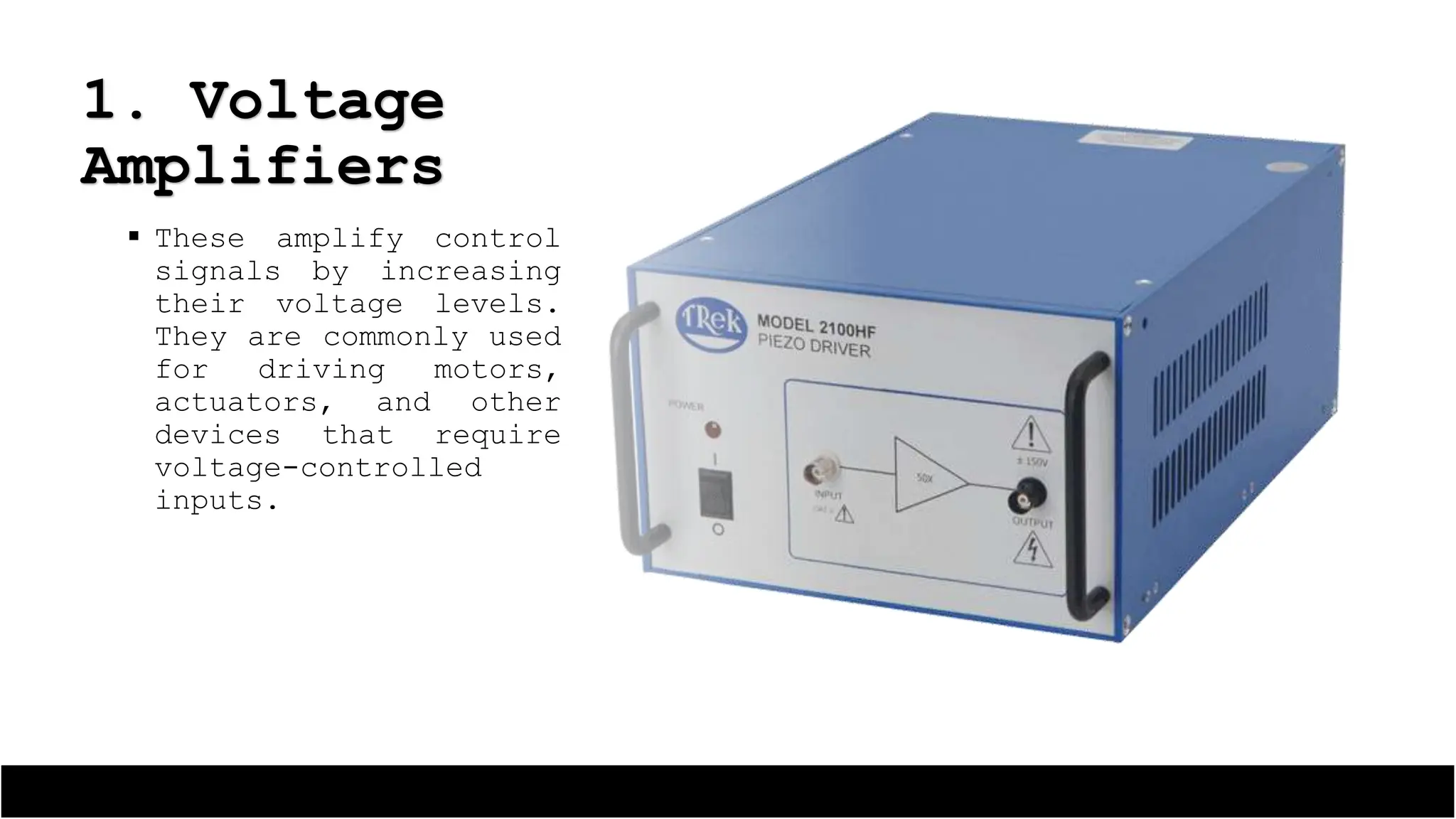  These amplify control
signals by increasing
their voltage levels.
They are commonly used
for driving motors,
actuators, and other
devices that require
voltage-controlled
inputs.
1. Voltage
Amplifiers
