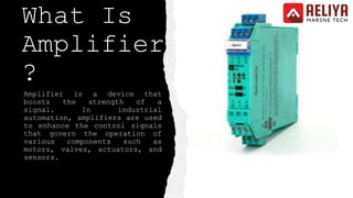 What Is
Amplifier
?
Amplifier is a device that
boosts the strength of a
signal. In industrial
automation, amplifiers are used
to enhance the control signals
that govern the operation of
various components such as
motors, valves, actuators, and
sensors.
 