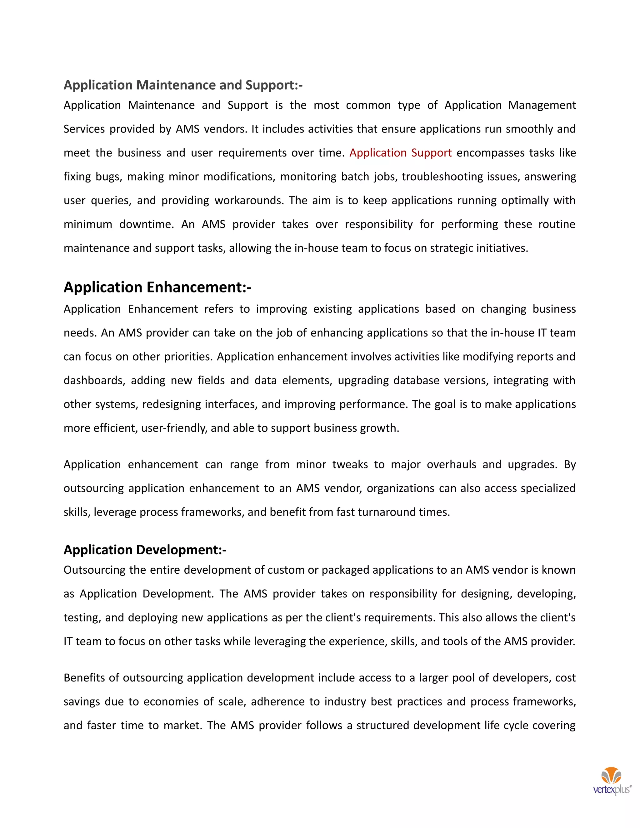Application Maintenance and Support:-
Application Maintenance and Support is the most common type of Application Management
Services provided by AMS vendors. It includes activities that ensure applications run smoothly and
meet the business and user requirements over time. Application Support encompasses tasks like
fixing bugs, making minor modifications, monitoring batch jobs, troubleshooting issues, answering
user queries, and providing workarounds. The aim is to keep applications running optimally with
minimum downtime. An AMS provider takes over responsibility for performing these routine
maintenance and support tasks, allowing the in-house team to focus on strategic initiatives.
Application Enhancement:-
Application Enhancement refers to improving existing applications based on changing business
needs. An AMS provider can take on the job of enhancing applications so that the in-house IT team
can focus on other priorities. Application enhancement involves activities like modifying reports and
dashboards, adding new fields and data elements, upgrading database versions, integrating with
other systems, redesigning interfaces, and improving performance. The goal is to make applications
more efficient, user-friendly, and able to support business growth.
Application enhancement can range from minor tweaks to major overhauls and upgrades. By
outsourcing application enhancement to an AMS vendor, organizations can also access specialized
skills, leverage process frameworks, and benefit from fast turnaround times.
Application Development:-
Outsourcing the entire development of custom or packaged applications to an AMS vendor is known
as Application Development. The AMS provider takes on responsibility for designing, developing,
testing, and deploying new applications as per the client's requirements. This also allows the client's
IT team to focus on other tasks while leveraging the experience, skills, and tools of the AMS provider.
Benefits of outsourcing application development include access to a larger pool of developers, cost
savings due to economies of scale, adherence to industry best practices and process frameworks,
and faster time to market. The AMS provider follows a structured development life cycle covering
 