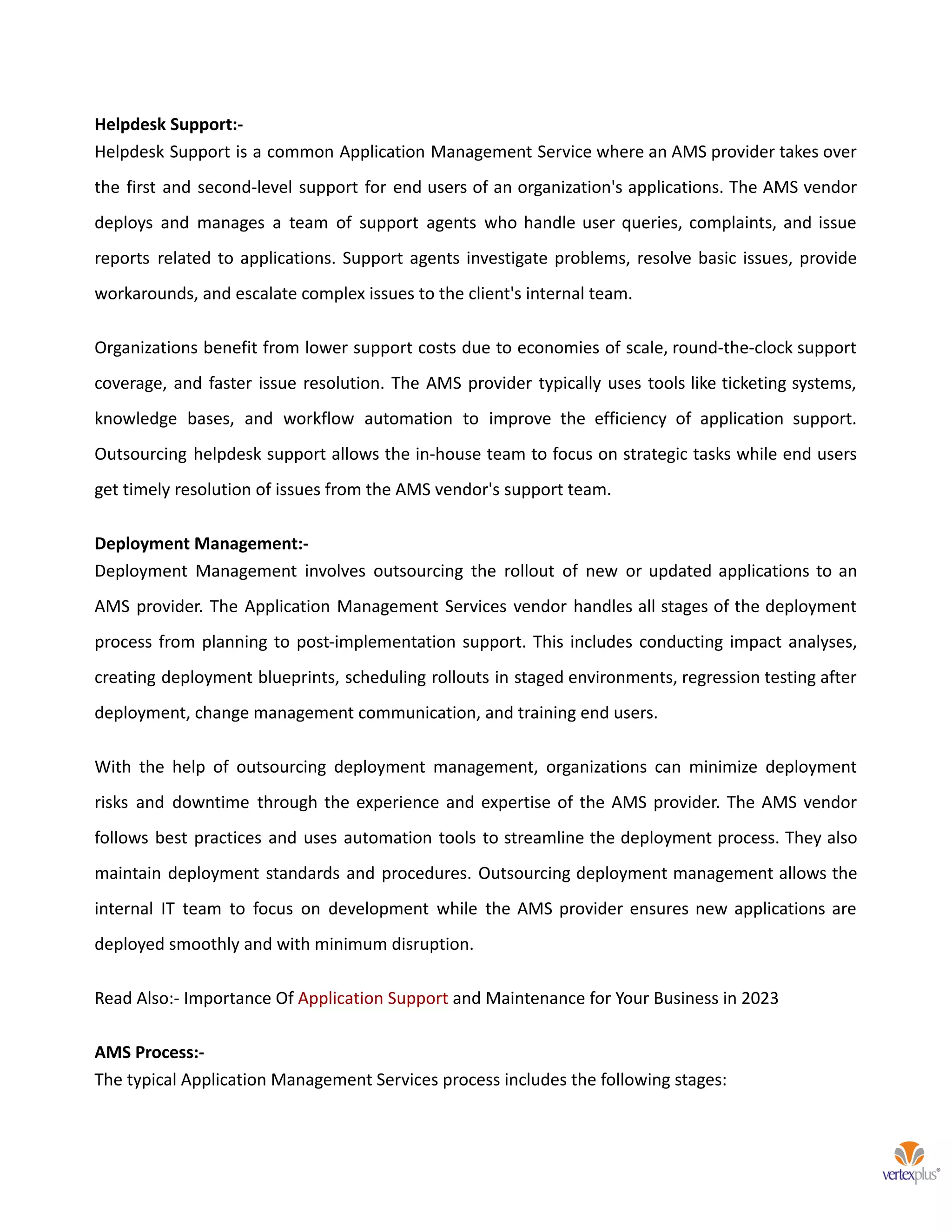 Helpdesk Support:-
Helpdesk Support is a common Application Management Service where an AMS provider takes over
the first and second-level support for end users of an organization's applications. The AMS vendor
deploys and manages a team of support agents who handle user queries, complaints, and issue
reports related to applications. Support agents investigate problems, resolve basic issues, provide
workarounds, and escalate complex issues to the client's internal team.
Organizations benefit from lower support costs due to economies of scale, round-the-clock support
coverage, and faster issue resolution. The AMS provider typically uses tools like ticketing systems,
knowledge bases, and workflow automation to improve the efficiency of application support.
Outsourcing helpdesk support allows the in-house team to focus on strategic tasks while end users
get timely resolution of issues from the AMS vendor's support team.
Deployment Management:-
Deployment Management involves outsourcing the rollout of new or updated applications to an
AMS provider. The Application Management Services vendor handles all stages of the deployment
process from planning to post-implementation support. This includes conducting impact analyses,
creating deployment blueprints, scheduling rollouts in staged environments, regression testing after
deployment, change management communication, and training end users.
With the help of outsourcing deployment management, organizations can minimize deployment
risks and downtime through the experience and expertise of the AMS provider. The AMS vendor
follows best practices and uses automation tools to streamline the deployment process. They also
maintain deployment standards and procedures. Outsourcing deployment management allows the
internal IT team to focus on development while the AMS provider ensures new applications are
deployed smoothly and with minimum disruption.
Read Also:- Importance Of Application Support and Maintenance for Your Business in 2023
AMS Process:-
The typical Application Management Services process includes the following stages:
 