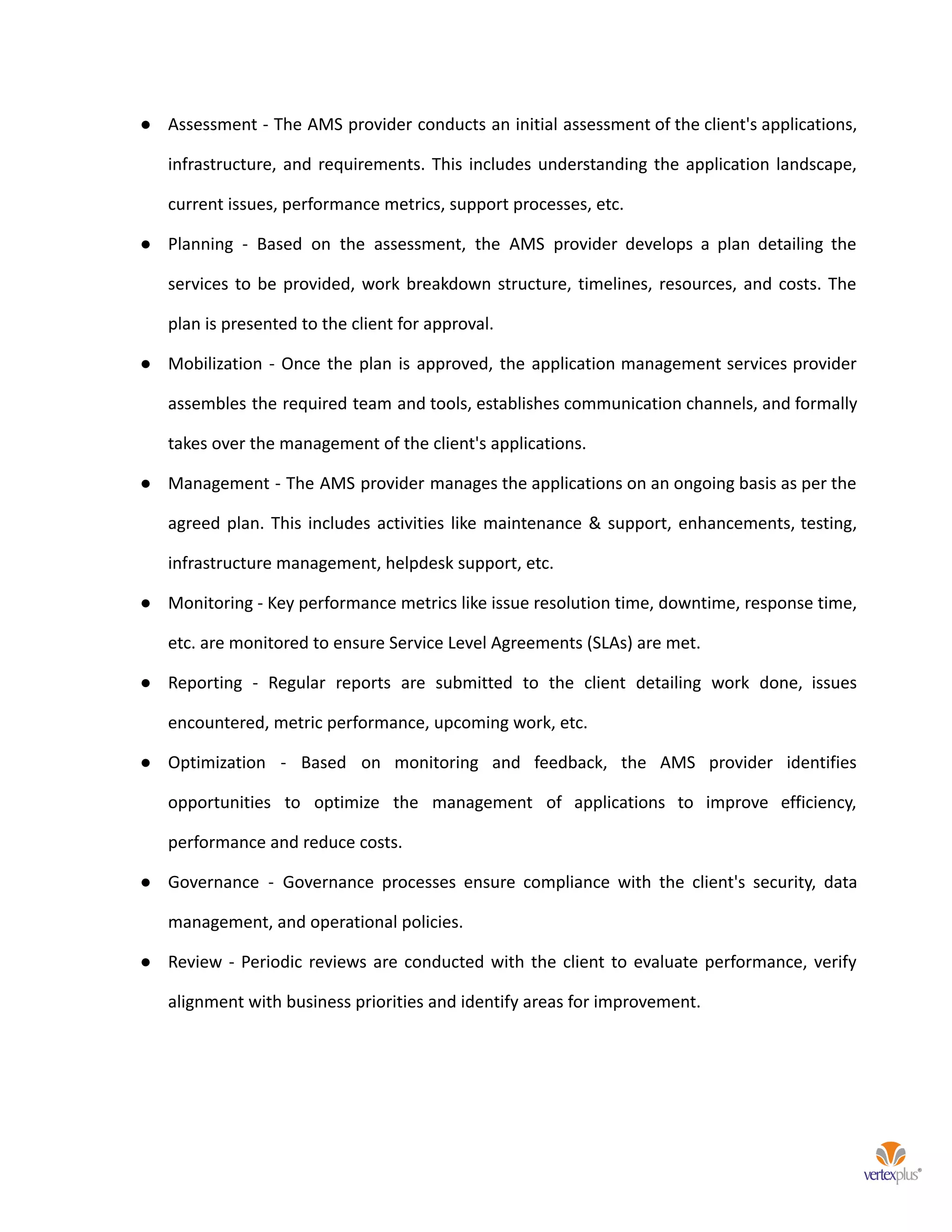 ● Assessment - The AMS provider conducts an initial assessment of the client's applications,
infrastructure, and requirements. This includes understanding the application landscape,
current issues, performance metrics, support processes, etc.
● Planning - Based on the assessment, the AMS provider develops a plan detailing the
services to be provided, work breakdown structure, timelines, resources, and costs. The
plan is presented to the client for approval.
● Mobilization - Once the plan is approved, the application management services provider
assembles the required team and tools, establishes communication channels, and formally
takes over the management of the client's applications.
● Management - The AMS provider manages the applications on an ongoing basis as per the
agreed plan. This includes activities like maintenance & support, enhancements, testing,
infrastructure management, helpdesk support, etc.
● Monitoring - Key performance metrics like issue resolution time, downtime, response time,
etc. are monitored to ensure Service Level Agreements (SLAs) are met.
● Reporting - Regular reports are submitted to the client detailing work done, issues
encountered, metric performance, upcoming work, etc.
● Optimization - Based on monitoring and feedback, the AMS provider identifies
opportunities to optimize the management of applications to improve efficiency,
performance and reduce costs.
● Governance - Governance processes ensure compliance with the client's security, data
management, and operational policies.
● Review - Periodic reviews are conducted with the client to evaluate performance, verify
alignment with business priorities and identify areas for improvement.
 