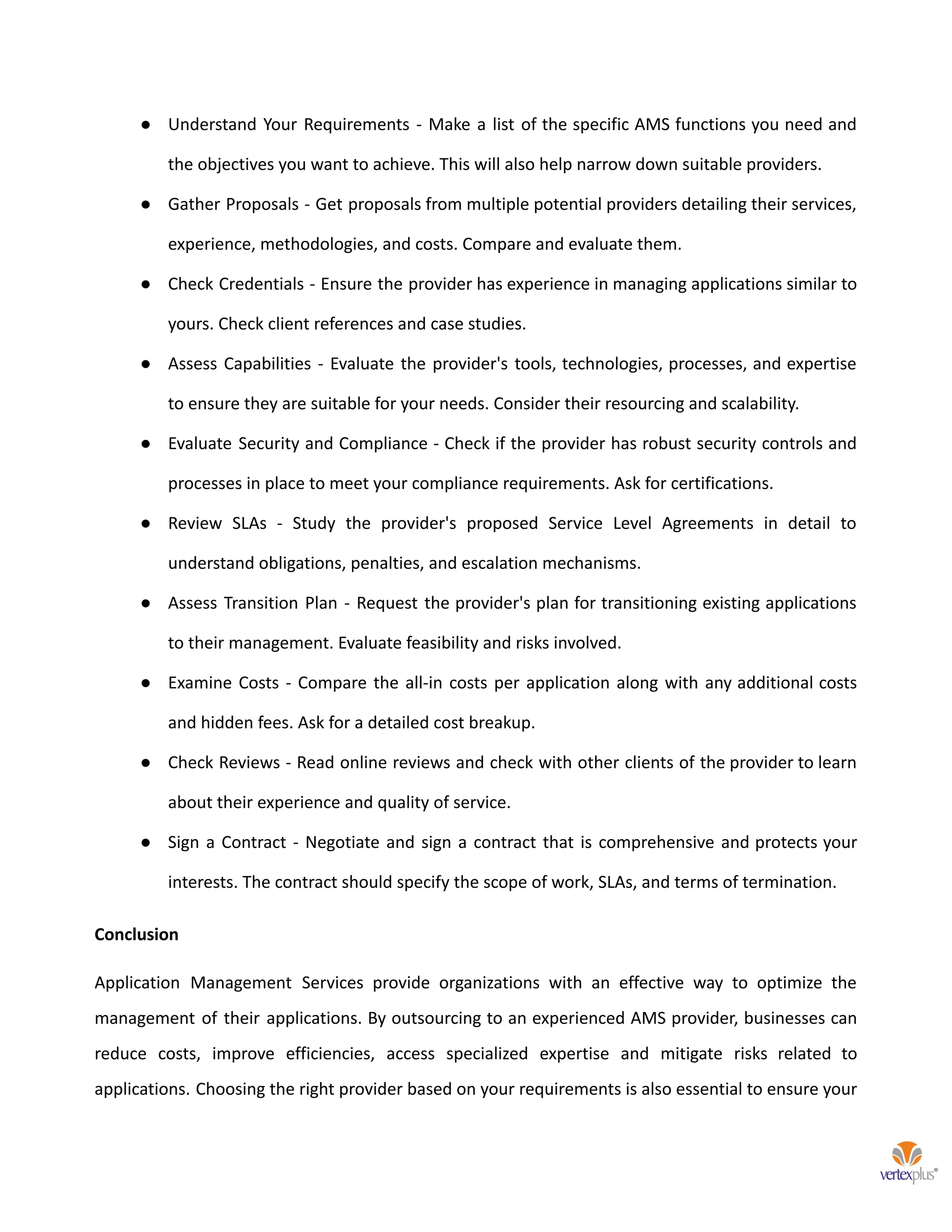 ● Understand Your Requirements - Make a list of the specific AMS functions you need and
the objectives you want to achieve. This will also help narrow down suitable providers.
● Gather Proposals - Get proposals from multiple potential providers detailing their services,
experience, methodologies, and costs. Compare and evaluate them.
● Check Credentials - Ensure the provider has experience in managing applications similar to
yours. Check client references and case studies.
● Assess Capabilities - Evaluate the provider's tools, technologies, processes, and expertise
to ensure they are suitable for your needs. Consider their resourcing and scalability.
● Evaluate Security and Compliance - Check if the provider has robust security controls and
processes in place to meet your compliance requirements. Ask for certifications.
● Review SLAs - Study the provider's proposed Service Level Agreements in detail to
understand obligations, penalties, and escalation mechanisms.
● Assess Transition Plan - Request the provider's plan for transitioning existing applications
to their management. Evaluate feasibility and risks involved.
● Examine Costs - Compare the all-in costs per application along with any additional costs
and hidden fees. Ask for a detailed cost breakup.
● Check Reviews - Read online reviews and check with other clients of the provider to learn
about their experience and quality of service.
● Sign a Contract - Negotiate and sign a contract that is comprehensive and protects your
interests. The contract should specify the scope of work, SLAs, and terms of termination.
Conclusion
Application Management Services provide organizations with an effective way to optimize the
management of their applications. By outsourcing to an experienced AMS provider, businesses can
reduce costs, improve efficiencies, access specialized expertise and mitigate risks related to
applications. Choosing the right provider based on your requirements is also essential to ensure your
 