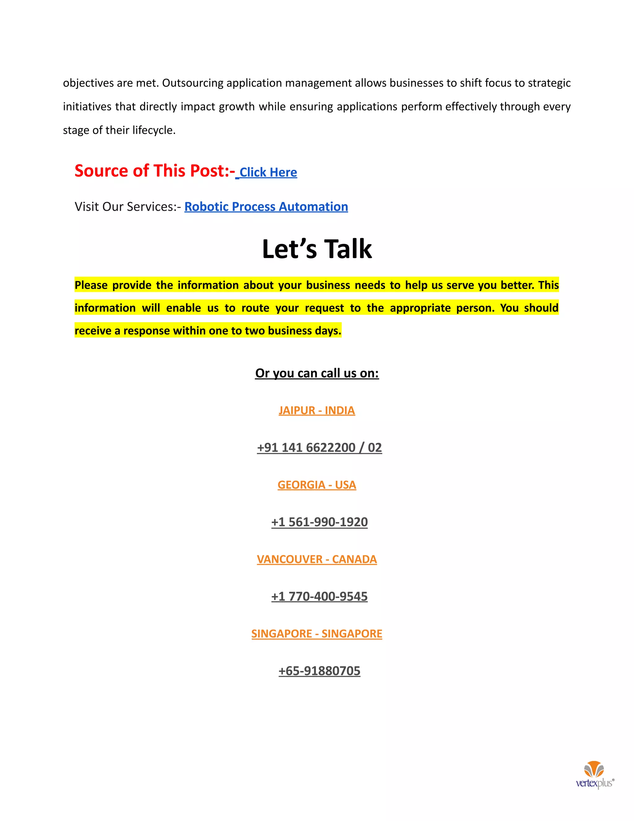 objectives are met. Outsourcing application management allows businesses to shift focus to strategic
initiatives that directly impact growth while ensuring applications perform effectively through every
stage of their lifecycle.
Source of This Post:- Click Here
Visit Our Services:- Robotic Process Automation
Let’s Talk
Please provide the information about your business needs to help us serve you better. This
information will enable us to route your request to the appropriate person. You should
receive a response within one to two business days.
Or you can call us on:
JAIPUR - INDIA
+91 141 6622200 / 02
GEORGIA - USA
+1 561-990-1920
VANCOUVER - CANADA
+1 770-400-9545
SINGAPORE - SINGAPORE
+65-91880705
 