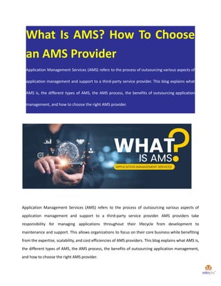 What Is AMS? How To Choose
an AMS Provider
Application Management Services (AMS) refers to the process of outsourcing various aspects of
application management and support to a third-party service provider. This blog explains what
AMS is, the different types of AMS, the AMS process, the benefits of outsourcing application
management, and how to choose the right AMS provider.
Application Management Services (AMS) refers to the process of outsourcing various aspects of
application management and support to a third-party service provider. AMS providers take
responsibility for managing applications throughout their lifecycle from development to
maintenance and support. This allows organizations to focus on their core business while benefiting
from the expertise, scalability, and cost efficiencies of AMS providers. This blog explains what AMS is,
the different types of AMS, the AMS process, the benefits of outsourcing application management,
and how to choose the right AMS provider.
 