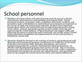 School personnel
 Members of various ethnic and cultural groups must be part of a school's
instructional, administrative, policymaking, and support staffs. School
personnel-teachers, principals, cooks, custodians, secretaries, students, and
counselors-make contributions to multicultural environments as important as
do courses of study and instructional materials. Students learn important
lessons about ethnic and cultural diversity by observing interactions among
racial, ethnic, cultural, and gender groups in their school, observing and
experiencing the verbal behavior of the professional and support staffs, and
observing the extent to which the staff is ethnically and racially mixed. School
policies should be established and implemented to recruit and maintain a
multiethnic school staff.
 Attention should be devoted to the training of teachers and professional staff.
Materials and instructional program components are ineffective in the hands
of teachers who lack the skills, attitudes, perceptions, and content
background essential for a positive multicultural school environment. An
effective staff development program must involve all staff. This is necessary
because any well-trained and sensitive teacher must work within a supportive
institutional environment to succeed. Key administrators, such as principals,
must set by example the school norms for ethnic and cultural differences.
 