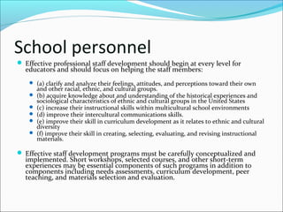 School personnel
 Effective professional staff development should begin at every level for
educators and should focus on helping the staff members:
 (a) clarify and analyze their feelings, attitudes, and perceptions toward their own
and other racial, ethnic, and cultural groups.
 (b) acquire knowledge about and understanding of the historical experiences and
sociological characteristics of ethnic and cultural groups in the United States
 (c) increase their instructional skills within multicultural school environments
 (d) improve their intercultural communications skills.
 (e) improve their skill in curriculum development as it relates to ethnic and cultural
diversity
 (f) improve their skill in creating, selecting, evaluating, and revising instructional
materials.
 Effective staff development programs must be carefully conceptualized and
implemented. Short workshops, selected courses, and other short-term
experiences may be essential components of such programs in addition to
components including needs assessments, curriculum development, peer
teaching, and materials selection and evaluation.
 