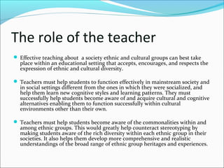 The role of the teacher
 Effective teaching about a society ethnic and cultural groups can best take
place within an educational setting that accepts, encourages, and respects the
expression of ethnic and cultural diversity.
 Teachers must help students to function effectively in mainstream society and
in social settings different from the ones in which they were socialized, and
help them learn new cognitive styles and learning patterns. They must
successfully help students become aware of and acquire cultural and cognitive
alternatives enabling them to function successfully within cultural
environments other than their own.
 Teachers must help students become aware of the commonalities within and
among ethnic groups. This would greatly help counteract stereotyping by
making students aware of the rich diversity within each ethnic group in their
societies. It also helps them develop more comprehensive and realistic
understandings of the broad range of ethnic group heritages and experiences.
 