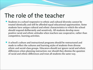 The role of the teacher
 Students in a school responsive to ethnic and cultural diversity cannot be
treated identically and still be afforded equal educational opportunities. Some
students have unique cultural and ethnic characteristics to which the school
should respond deliberately and sensitively. All students develop more
positive racial and ethnic attitudes when teachers use cooperative, rather than
competitive, learning activities.
 A school's culture and instructional programs should be restructured and
made to reflect the cultures and learning styles of students from diverse
ethnic and social-class groups. Educators should not ignore racial and ethnic
differences when planning instruction; nor should they dismiss the question
of racial and ethnic differences and treat all students the same way.
 