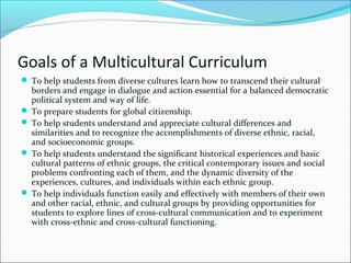 Goals of a Multicultural Curriculum
 To help students from diverse cultures learn how to transcend their cultural
borders and engage in dialogue and action essential for a balanced democratic
political system and way of life.
 To prepare students for global citizenship.
 To help students understand and appreciate cultural differences and
similarities and to recognize the accomplishments of diverse ethnic, racial,
and socioeconomic groups.
 To help students understand the significant historical experiences and basic
cultural patterns of ethnic groups, the critical contemporary issues and social
problems confronting each of them, and the dynamic diversity of the
experiences, cultures, and individuals within each ethnic group.
 To help individuals function easily and effectively with members of their own
and other racial, ethnic, and cultural groups by providing opportunities for
students to explore lines of cross-cultural communication and to experiment
with cross-ethnic and cross-cultural functioning.
 