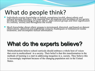 What do people think?
 Individuals acquire knowledge or beliefs, sometimes invalid, about ethnic and
cultural groups; therefore, it is essential that all students and members of our society
develop an understanding of racial, ethnic, and cultural groups and their significance
in a society. society and throughout the world.
 Much knowledge about ethnic groups is stereotyped, distorted, and based on distant
observations, scattered and superficial contacts, inadequate or imbalanced media
treatment, and incomplete factual information.
What do the experts believe?What do the experts believe?
Multiculturalists believe school curricula should embrace a whole host of voicesMulticulturalists believe school curricula should embrace a whole host of voices
that exist in multiculturalthat exist in multicultural in ain a society. Their belief is that this transformation in thesociety. Their belief is that this transformation in the
methods of learning is a start in addressing inequities inmethods of learning is a start in addressing inequities in aa. society. They believe this. society. They believe this
is increasingly important because of the changing population mix in the Unitedis increasingly important because of the changing population mix in the United
States.States.
 