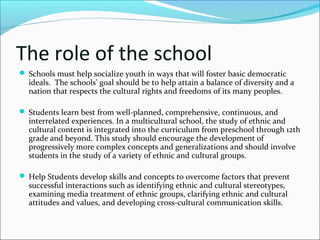The role of the school
 Schools must help socialize youth in ways that will foster basic democratic
ideals. The schools' goal should be to help attain a balance of diversity and a
nation that respects the cultural rights and freedoms of its many peoples.
 Students learn best from well-planned, comprehensive, continuous, and
interrelated experiences. In a multicultural school, the study of ethnic and
cultural content is integrated into the curriculum from preschool through 12th
grade and beyond. This study should encourage the development of
progressively more complex concepts and generalizations and should involve
students in the study of a variety of ethnic and cultural groups.
 Help Students develop skills and concepts to overcome factors that prevent
successful interactions such as identifying ethnic and cultural stereotypes,
examining media treatment of ethnic groups, clarifying ethnic and cultural
attitudes and values, and developing cross-cultural communication skills.
 