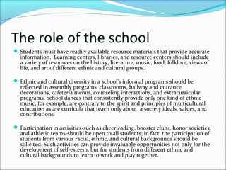 The role of the school
 Students must have readily available resource materials that provide accurate
information. Learning centers, libraries, and resource centers should include
a variety of resources on the history, literature, music, food, folklore, views of
life, and art of different ethnic and cultural groups.
 Ethnic and cultural diversity in a school's informal programs should be
reflected in assembly programs, classrooms, hallway and entrance
decorations, cafeteria menus, counseling interactions, and extracurricular
programs. School dances that consistently provide only one kind of ethnic
music, for example, are contrary to the spirit and principles of multicultural
education as are curricula that teach only about a society ideals, values, and
contributions.
 Participation in activities-such as cheerleading, booster clubs, honor societies,
and athletic teams-should be open to all students; in fact, the participation of
students from various racial, ethnic, and cultural backgrounds should be
solicited. Such activities can provide invaluable opportunities not only for the
development of self-esteem, but for students from different ethnic and
cultural backgrounds to learn to work and play together.
 