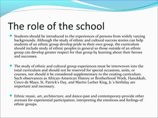 The role of the school
 Students should be introduced to the experiences of persons from widely varying
backgrounds. Although the study of ethnic and cultural success stories can help
students of an ethnic group develop pride in their own group, the curriculum
should include study of ethnic peoples in general so those outside of an ethnic
group can develop greater respect for that group by learning about their heroes
and successes.
 The study of ethnic and cultural group experiences must be interwoven into the
total curriculum and should not be reserved for special occasions, units, or
courses, nor should it be considered supplementary to the existing curriculum.
Such observances as African-American History or Brotherhood Week, Hanukkah,
Cinco de Mayo, St. Patrick's Day, and Martin Luther King, Jr.'s birthday are
important and necessary.
 Ethnic music, art, architecture, and dance-past and contemporary-provide other
avenues for experiential participation, interpreting the emotions and feelings of
ethnic groups.
 