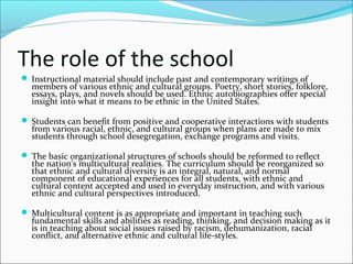 The role of the school
 Instructional material should include past and contemporary writings of
members of various ethnic and cultural groups. Poetry, short stories, folklore,
essays, plays, and novels should be used. Ethnic autobiographies offer special
insight into what it means to be ethnic in the United States.
 Students can benefit from positive and cooperative interactions with students
from various racial, ethnic, and cultural groups when plans are made to mix
students through school desegregation, exchange programs and visits.
 The basic organizational structures of schools should be reformed to reflect
the nation's multicultural realities. The curriculum should be reorganized so
that ethnic and cultural diversity is an integral, natural, and normal
component of educational experiences for all students, with ethnic and
cultural content accepted and used in everyday instruction, and with various
ethnic and cultural perspectives introduced.
 Multicultural content is as appropriate and important in teaching such
fundamental skills and abilities as reading, thinking, and decision making as it
is in teaching about social issues raised by racism, dehumanization, racial
conflict, and alternative ethnic and cultural life-styles.
 