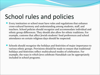 School rules and policies
 Every institution or school must have rules and regulations that enhance
cross-cultural harmony and understanding among students, staff, and
teachers. School policies should recognize and accommodate individual and
ethnic group differences. They should also allow for ethnic traditions. For
example, customs that affect Jewish students' food preferences and school
attendance on certain religious days should be respected.
 Schools should recognize the holidays and festivities of major importance to
various ethnic groups. Provisions should be made to ensure that traditional
holidays and festivities reflect multicultural modes of celebration. For
example, the ways in which Jews celebrate Hanukkah can be appropriately
included in school programs.
 