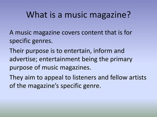 What is a music magazine?
A music magazine covers content that is for
specific genres.
Their purpose is to entertain, inform and
advertise; entertainment being the primary
purpose of music magazines.
They aim to appeal to listeners and fellow artists
of the magazine’s specific genre.
 