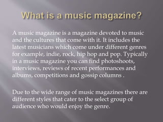A music magazine is a magazine devoted to music
and the cultures that come with it. It includes the
latest musicians which come under different genres
for example, indie, rock, hip hop and pop. Typically
in a music magazine you can find photoshoots,
interviews, reviews of recent performances and
albums, competitions and gossip columns .
Due to the wide range of music magazines there are
different styles that cater to the select group of
audience who would enjoy the genre.
 