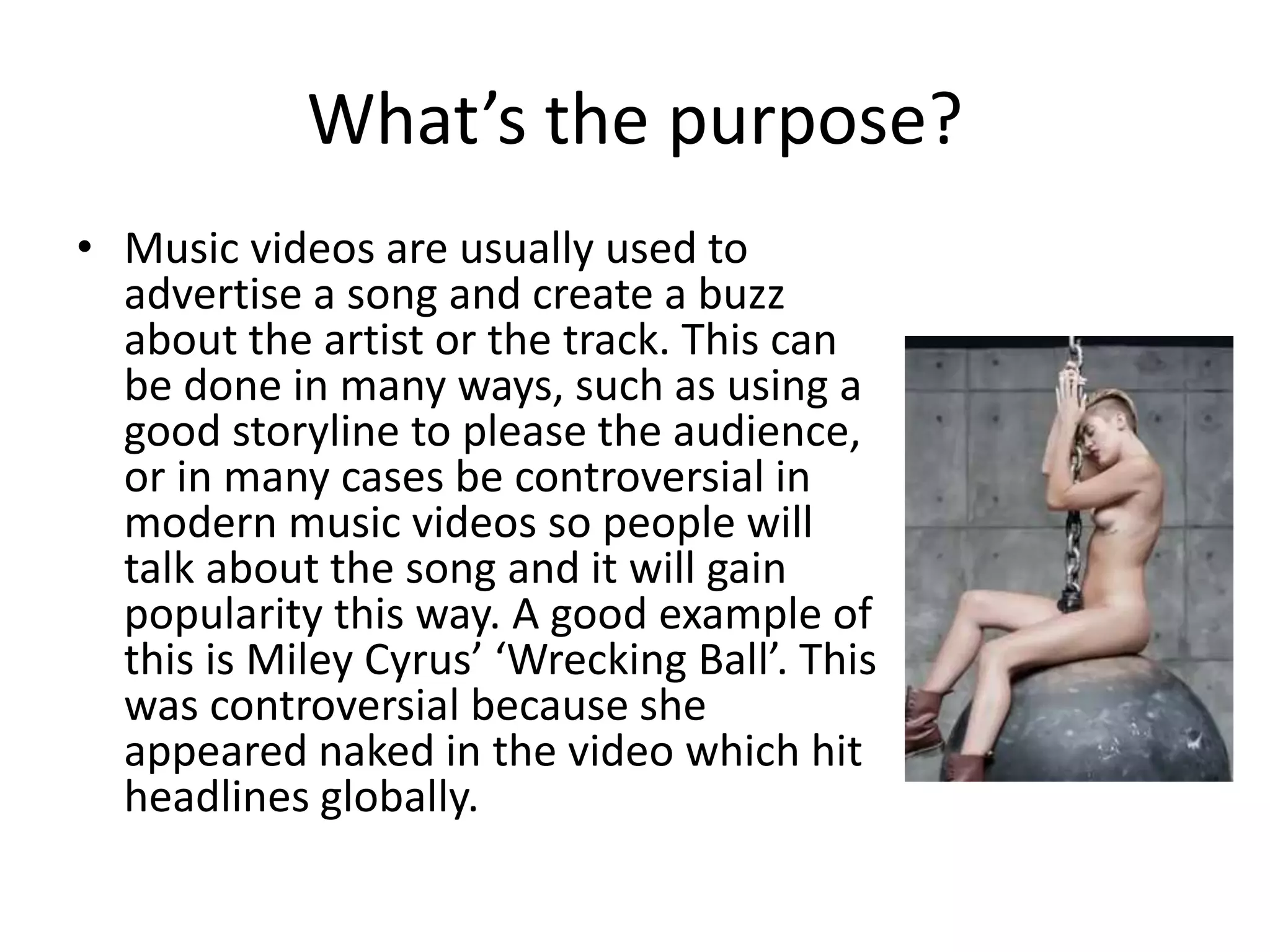 What’s the purpose? 
• Music videos are usually used to 
advertise a song and create a buzz 
about the artist or the track. This can 
be done in many ways, such as using a 
good storyline to please the audience, 
or in many cases be controversial in 
modern music videos so people will 
talk about the song and it will gain 
popularity this way. A good example of 
this is Miley Cyrus’ ‘Wrecking Ball’. This 
was controversial because she 
appeared naked in the video which hit 
headlines globally. 
 